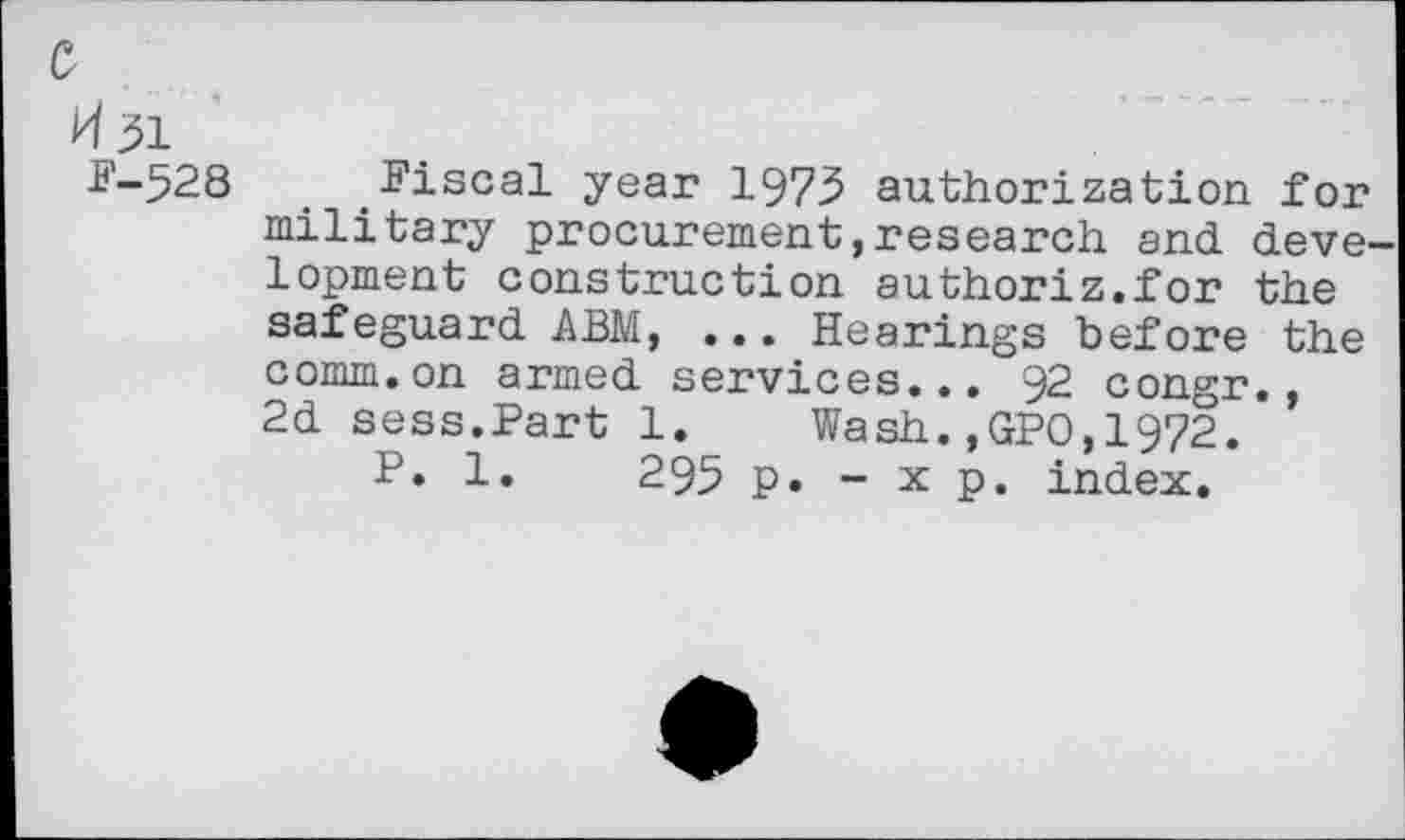 ﻿c
H31
F-528
Fiscal year 1975 authorization for military procurement,research and development construction authoriz.for the safeguard ABM, ... Hearings before the comm.on armed services... 92 congr., 2d sess.Part 1. Wash.,GPO,1972.
P. 1.	295 p. - x p. index.